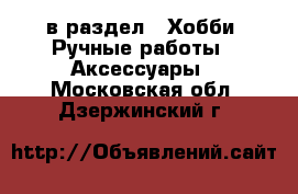  в раздел : Хобби. Ручные работы » Аксессуары . Московская обл.,Дзержинский г.